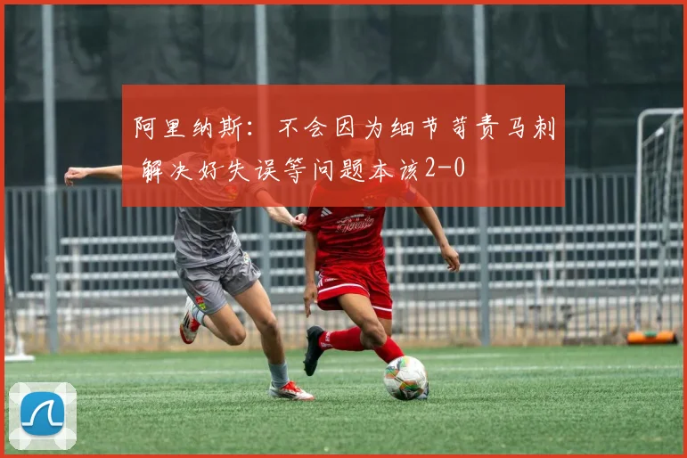 阿里纳斯：不会因为细节苛责马刺 解决好失误等问题本该2-0