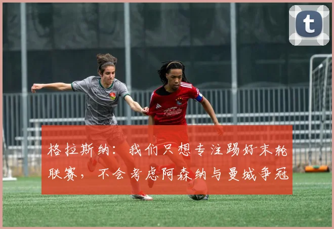 格拉斯纳：我们只想专注踢好末轮联赛，不会考虑阿森纳与曼城争冠
