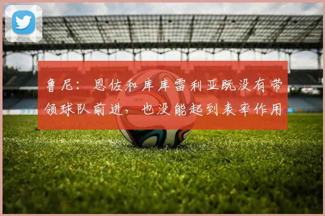 鲁尼：恩佐和库库雷利亚既没有带领球队前进，也没能起到表率作用