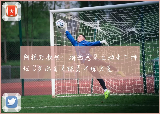 阿根廷教练：梅西总是主动走下神坛 C罗说南美球员不练力量